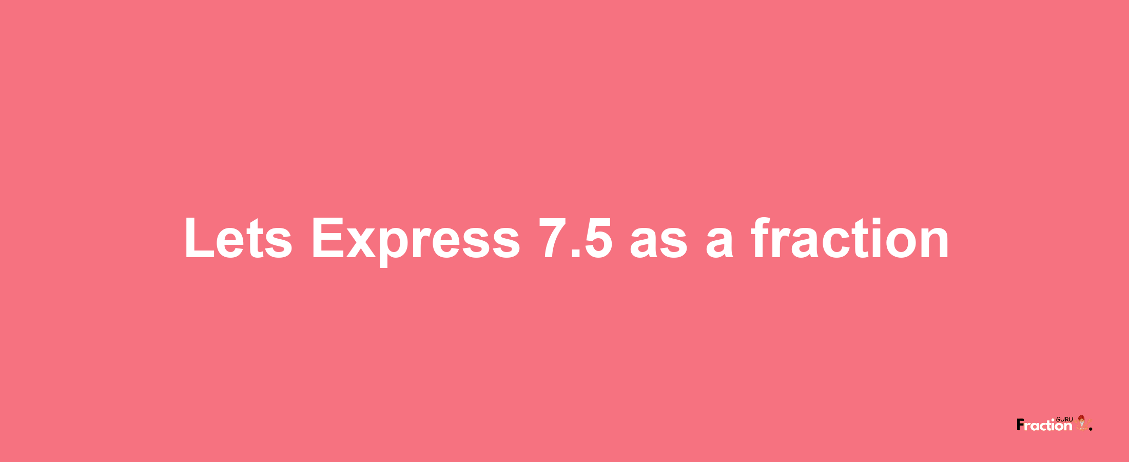 Lets Express 7.5 as afraction